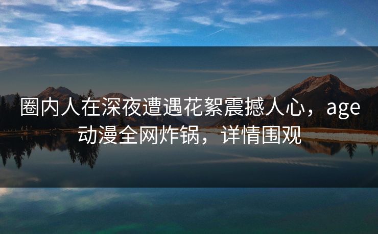 圈内人在深夜遭遇花絮震撼人心，age动漫全网炸锅，详情围观