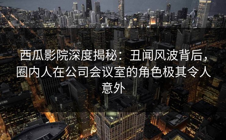 西瓜影院深度揭秘：丑闻风波背后，圈内人在公司会议室的角色极其令人意外