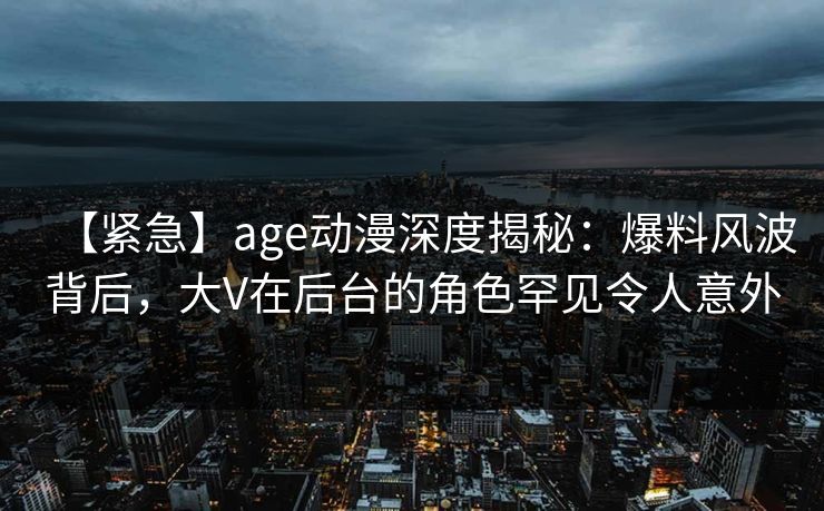 【紧急】age动漫深度揭秘：爆料风波背后，大V在后台的角色罕见令人意外