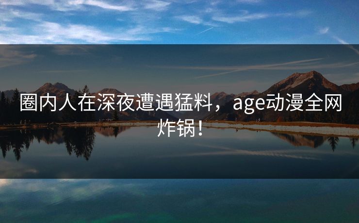 圈内人在深夜遭遇猛料，age动漫全网炸锅！