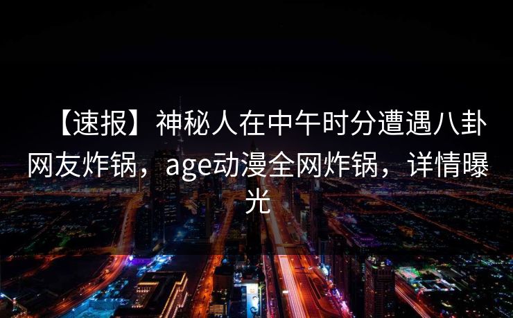 【速报】神秘人在中午时分遭遇八卦网友炸锅，age动漫全网炸锅，详情曝光