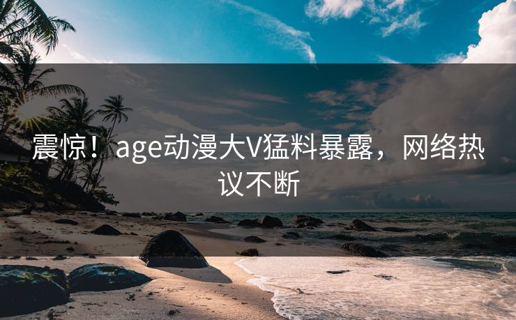 震惊！age动漫大V猛料暴露，网络热议不断