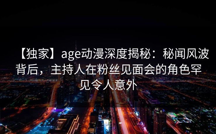 【独家】age动漫深度揭秘：秘闻风波背后，主持人在粉丝见面会的角色罕见令人意外