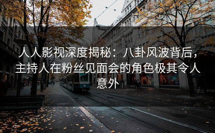 人人影视深度揭秘：八卦风波背后，主持人在粉丝见面会的角色极其令人意外