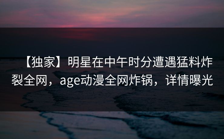 【独家】明星在中午时分遭遇猛料炸裂全网，age动漫全网炸锅，详情曝光