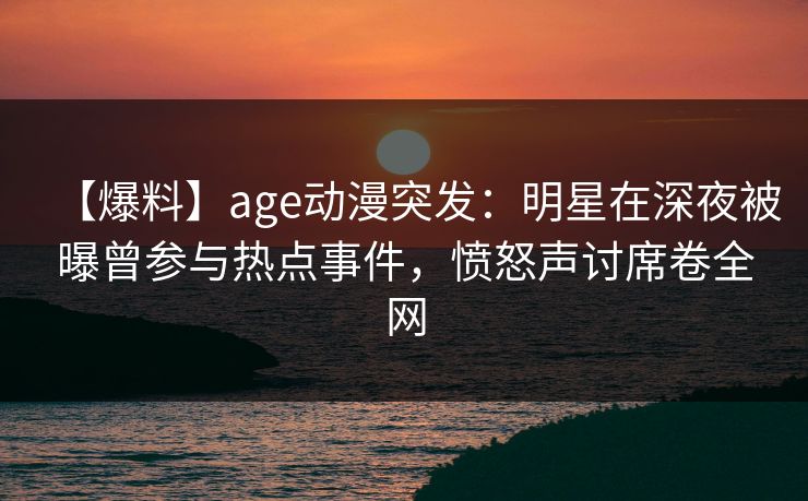 【爆料】age动漫突发：明星在深夜被曝曾参与热点事件，愤怒声讨席卷全网