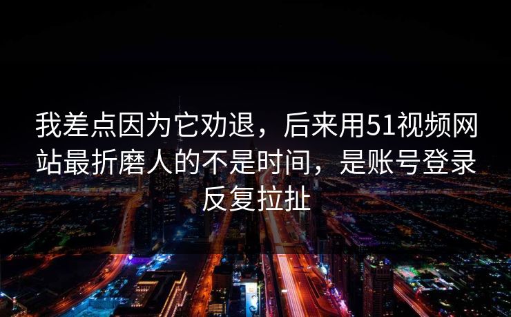 我差点因为它劝退,后来用51视频网站最折磨人的不是时间,是账号登录反复拉扯
