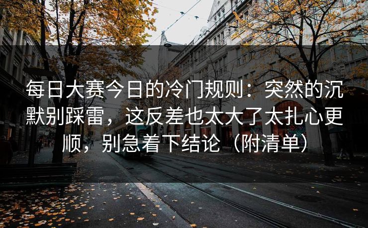 每日大赛今日的冷门规则：突然的沉默别踩雷，这反差也太大了太扎心更顺，别急着下结论（附清单）