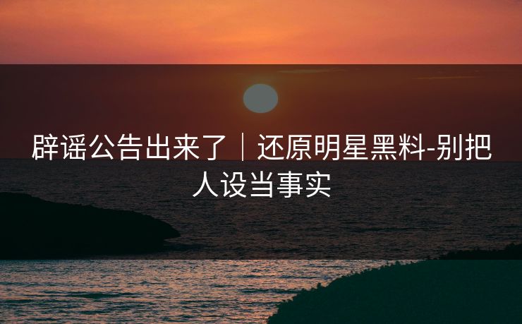 辟谣公告出来了|还原明星黑料-别把人设当事实