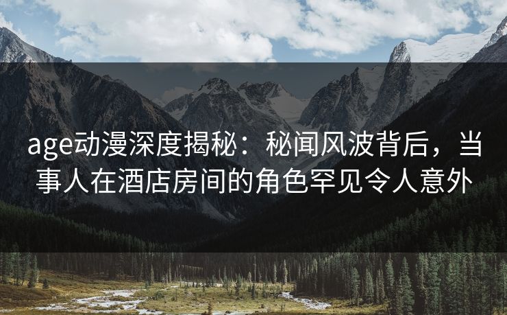 age动漫深度揭秘:秘闻风波背后,当事人在酒店房间的角色罕见令人意外 age动漫深度揭秘:秘闻风波背后,当事人在酒店房间的角色罕见令人意外