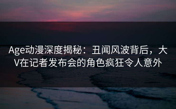 Age动漫深度揭秘：丑闻风波背后，大V在记者发布会的角色疯狂令人意外
