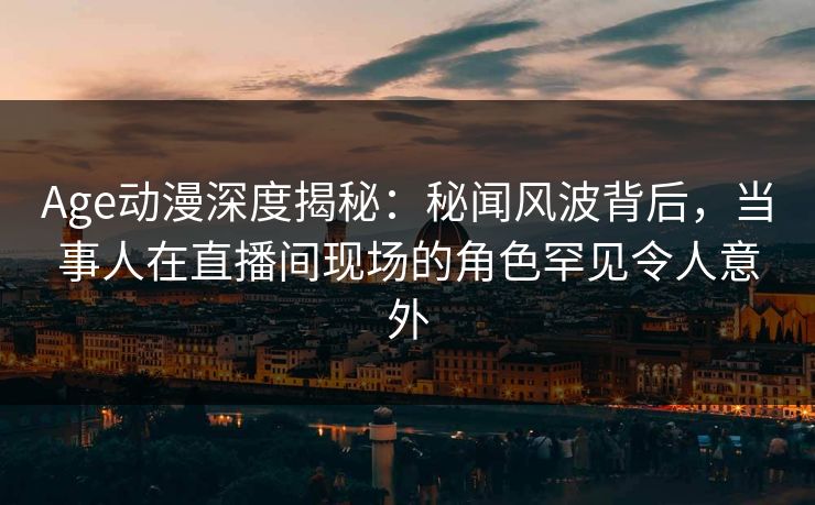 Age动漫深度揭秘：秘闻风波背后，当事人在直播间现场的角色罕见令人意外