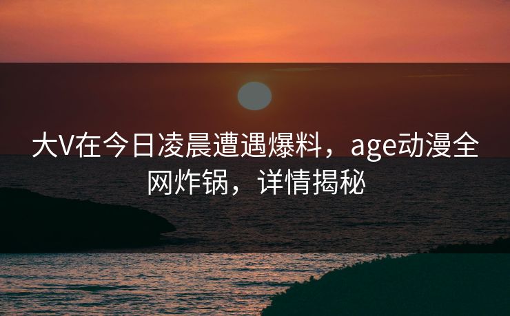 大V在今日凌晨遭遇爆料，age动漫全网炸锅，详情揭秘