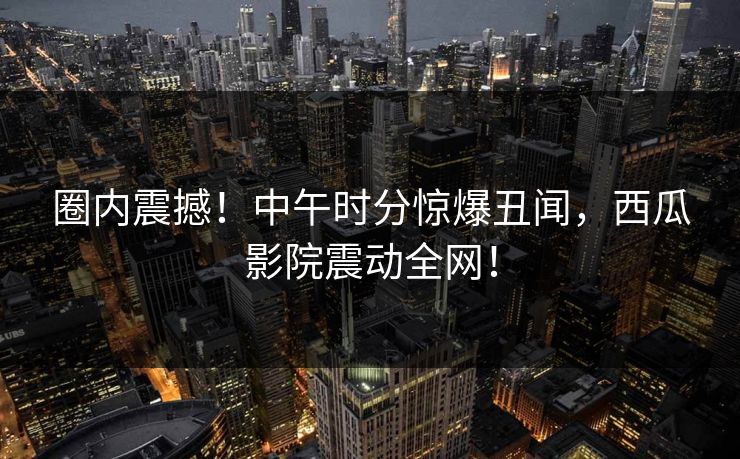 圈内震撼!中午时分惊爆丑闻,西瓜影院震动全网! 圈内震撼!中午时分惊爆丑闻,西瓜影院震动全网!