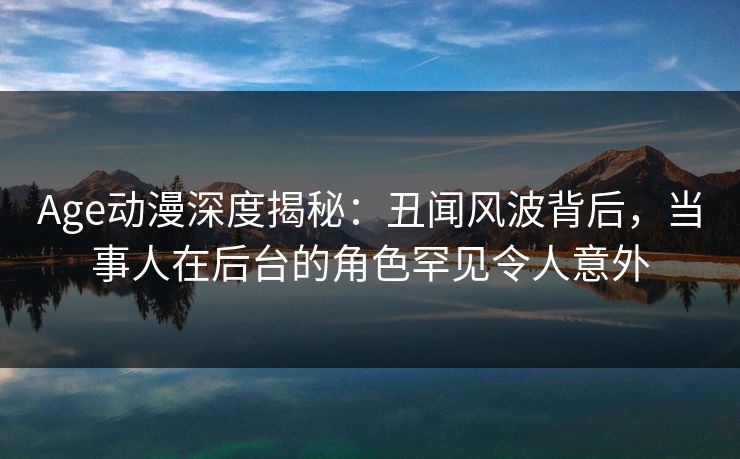 Age动漫深度揭秘：丑闻风波背后，当事人在后台的角色罕见令人意外