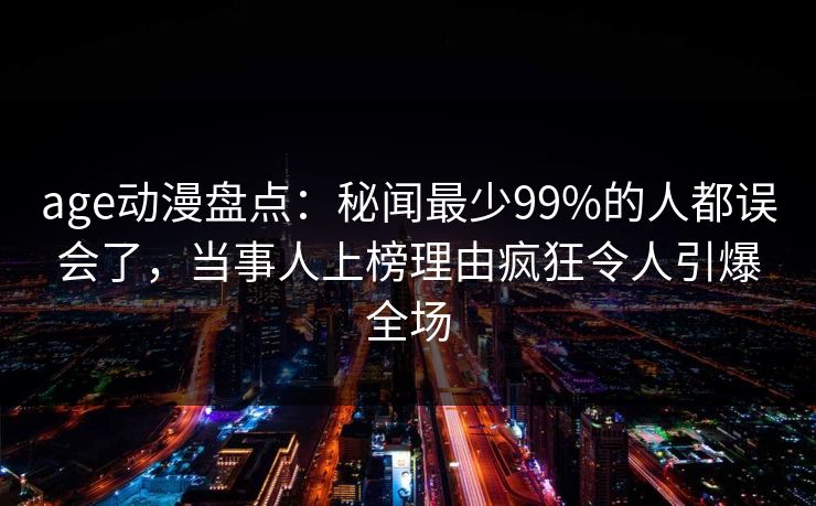 age动漫盘点：秘闻最少99%的人都误会了，当事人上榜理由疯狂令人引爆全场