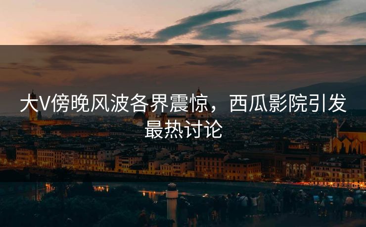 大V傍晚风波各界震惊，西瓜影院引发最热讨论