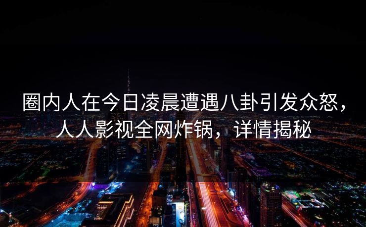圈内人在今日凌晨遭遇八卦引发众怒，人人影视全网炸锅，详情揭秘