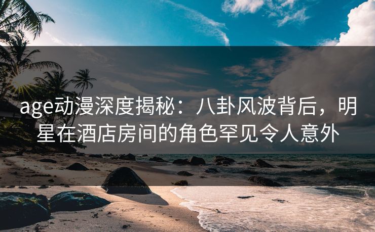 age动漫深度揭秘：八卦风波背后，明星在酒店房间的角色罕见令人意外