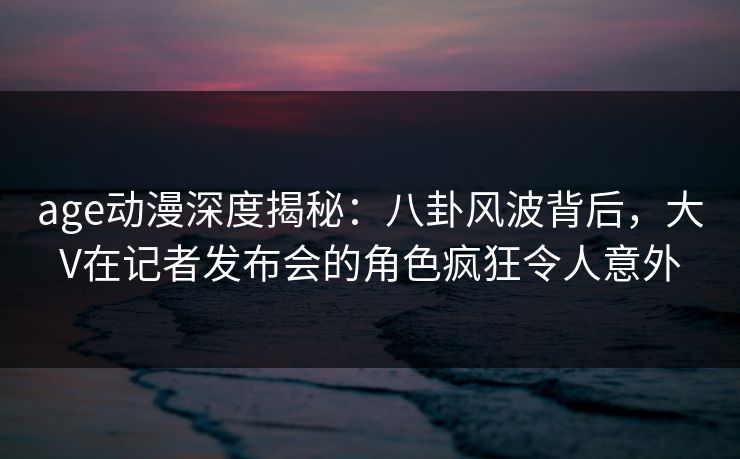 age动漫深度揭秘:八卦风波背后,大V在记者发布会的角色疯狂令人意外 age动漫深度揭秘:八卦风波背后,大V在记者发布会的角色疯狂令人意外