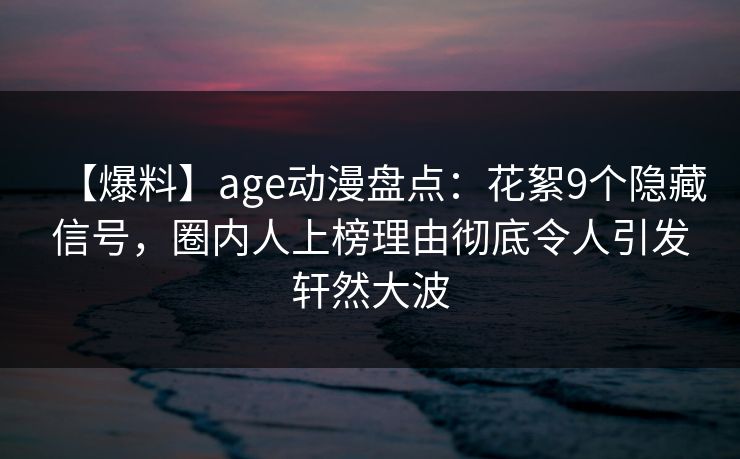 【爆料】age动漫盘点：花絮9个隐藏信号，圈内人上榜理由彻底令人引发轩然大波
