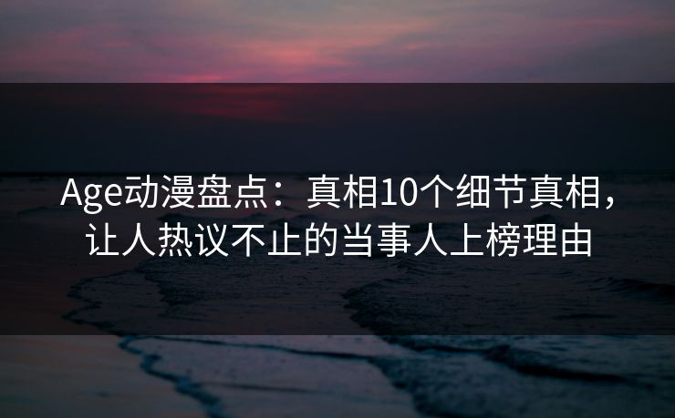 Age动漫盘点:真相10个细节真相,让人热议不止的当事人上榜理由 Age动漫盘点:真相10个细节真相,让人热议不止的当事人上榜理由