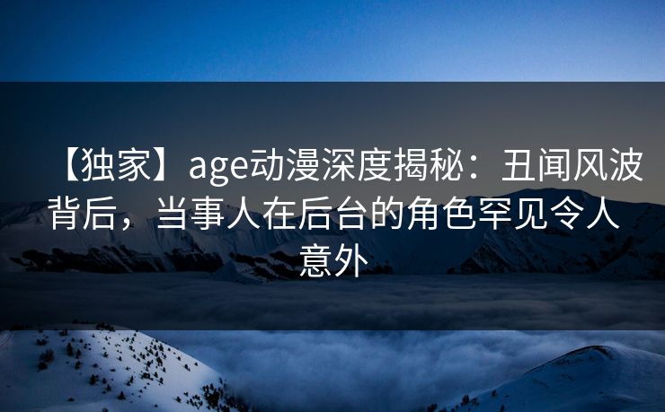 【独家】age动漫深度揭秘:丑闻风波背后,当事人在后台的角色罕见令人意外