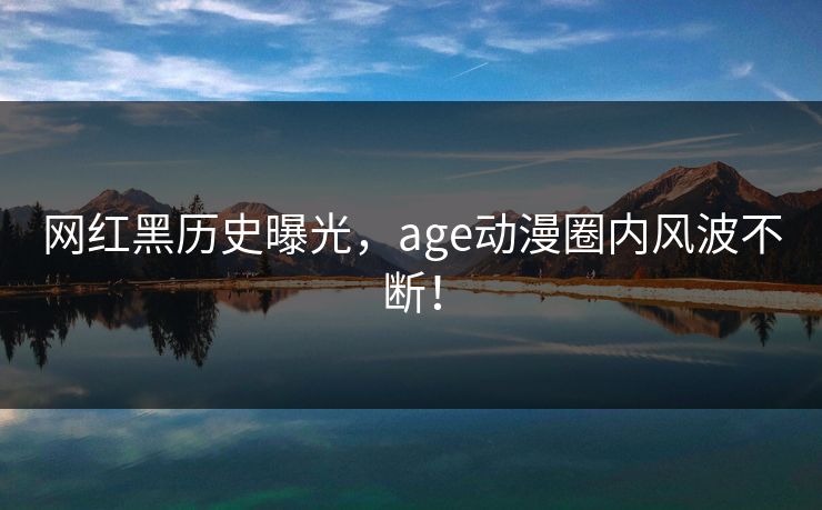 网红黑历史曝光，age动漫圈内风波不断！