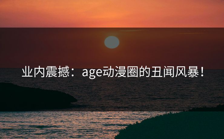 业内震撼:age动漫圈的丑闻风暴!