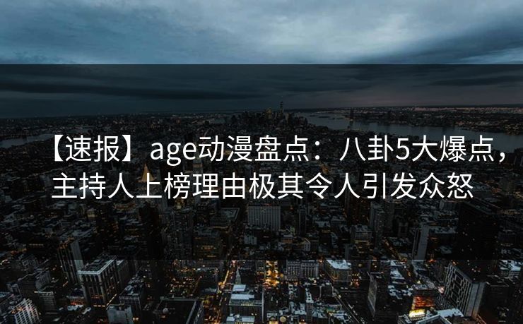【速报】age动漫盘点：八卦5大爆点，主持人上榜理由极其令人引发众怒