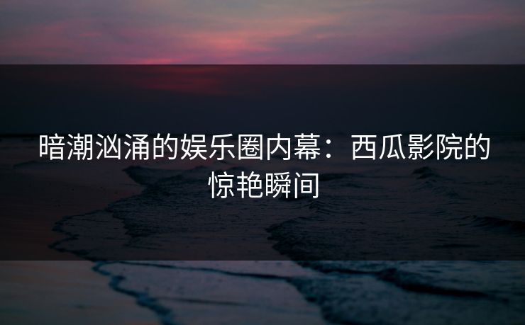 暗潮汹涌的娱乐圈内幕：西瓜影院的惊艳瞬间