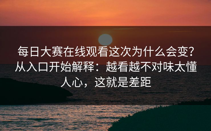 每日大赛在线观看这次为什么会变?从入口开始解释:越看越不对味太懂人心,这就是差距