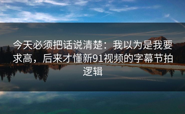 今天必须把话说清楚：我以为是我要求高，后来才懂新91视频的字幕节拍逻辑